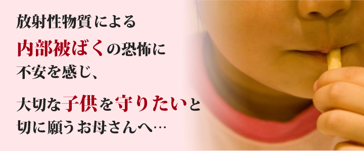 放射性物質による内部被ばくの恐怖に不安を感じ、大切な子供を守りたいと切に願うお母さんへ…